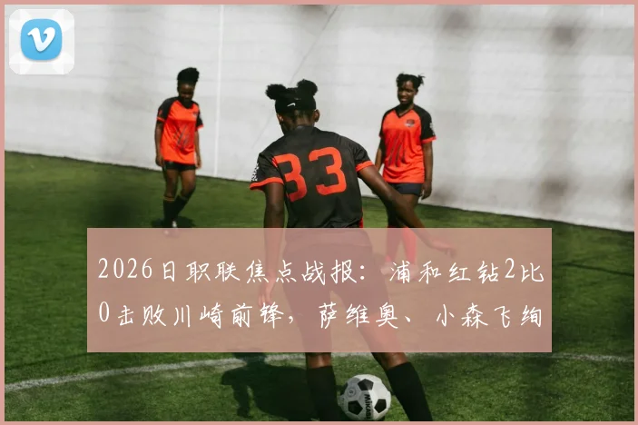 2026日职联焦点战报：浦和红钻2比0击败川崎前锋，萨维奥、小森飞绚进球全解析，附本场数据统计