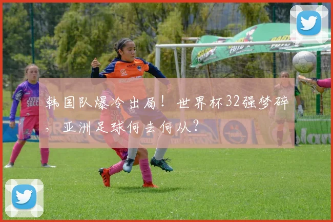 韩国队爆冷出局！世界杯32强梦碎，亚洲足球何去何从？