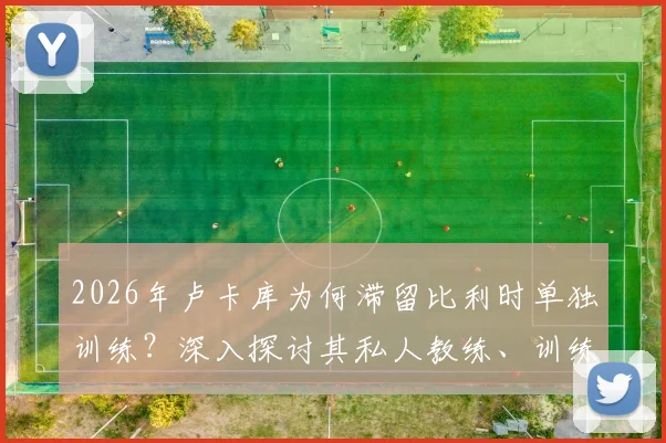 2026年卢卡库为何滞留比利时单独训练？深入探讨其私人教练、训练成效与未来状态影响
