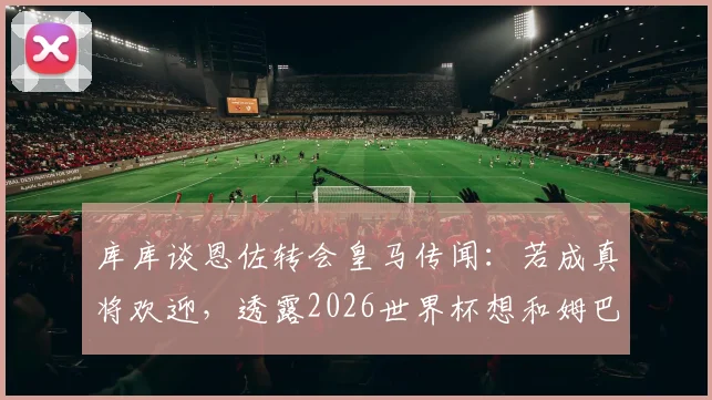 库库谈恩佐转会皇马传闻：若成真将欢迎，透露2026世界杯想和姆巴佩交换球衣背后的故事