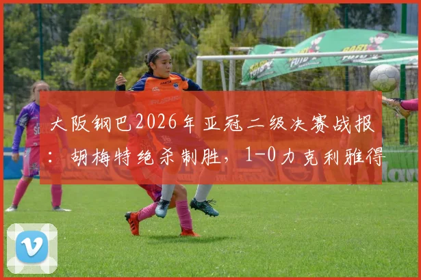 大阪钢巴2026年亚冠二级决赛战报：胡梅特绝杀制胜，1-0力克利雅得胜利，亚洲足坛格局或迎变局