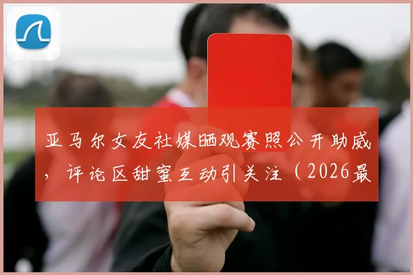 亚马尔女友社媒晒观赛照公开助威,评论区甜蜜互动引关注(2026最新)