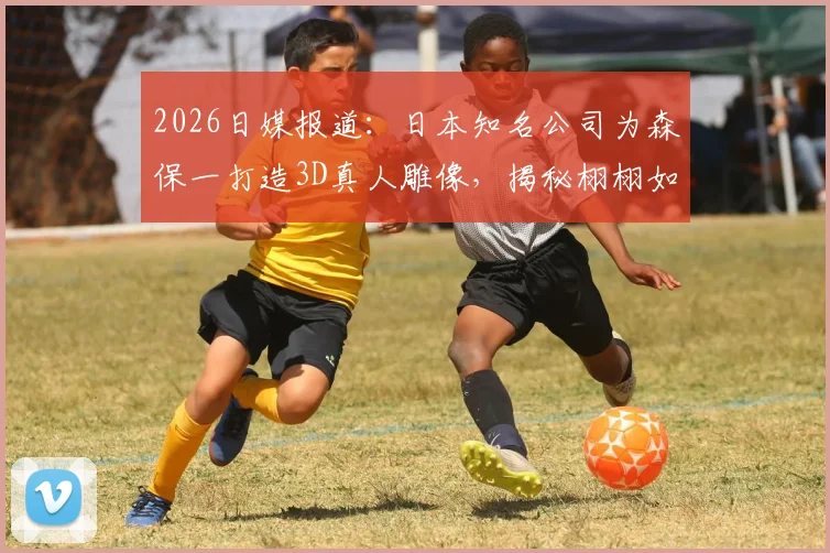 2026日媒报道：日本知名公司为森保一打造3D真人雕像，揭秘栩栩如生的定制技术与市场价格
