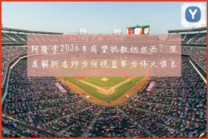 阿隆索2026年有望执教切尔西?深度解析名帅为何视蓝军为伟大俱乐部并以此为荣