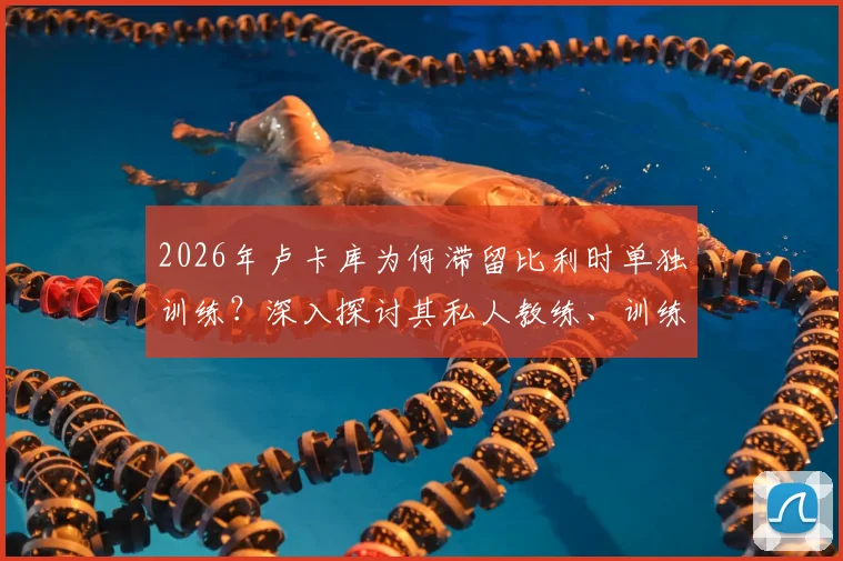 2026年卢卡库为何滞留比利时单独训练?深入探讨其私人教练、训练成效与未来状态影响