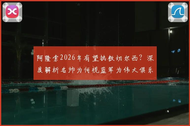阿隆索2026年有望执教切尔西？深度解析名帅为何视蓝军为伟大俱乐部并以此为荣