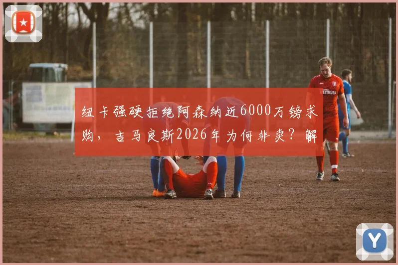 纽卡强硬拒绝阿森纳近6000万镑求购,吉马良斯2026年为何非卖?解析枪手中场B计划
