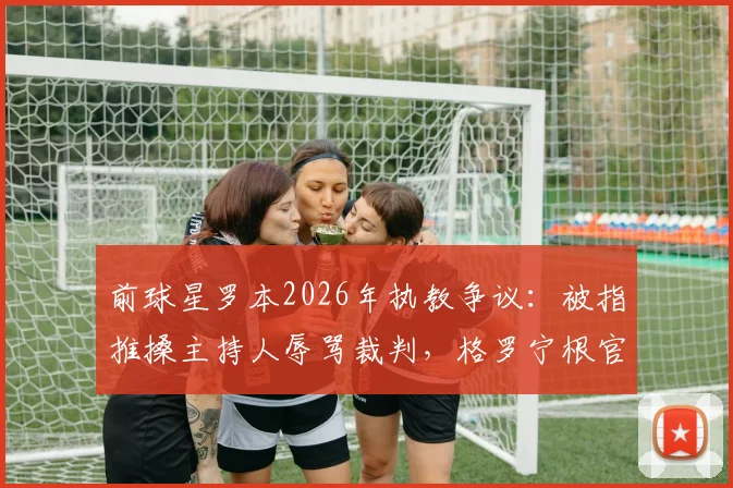 前球星罗本2026年执教争议:被指推搡主持人辱骂裁判,格罗宁根官方回应“不实”事件全解析