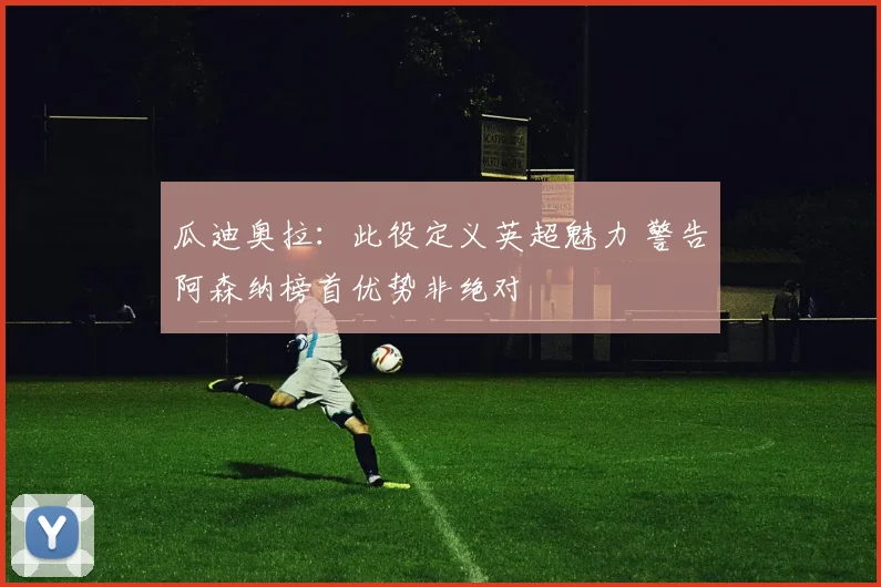 瓜迪奥拉：此役定义英超魅力 警告阿森纳榜首优势非绝对