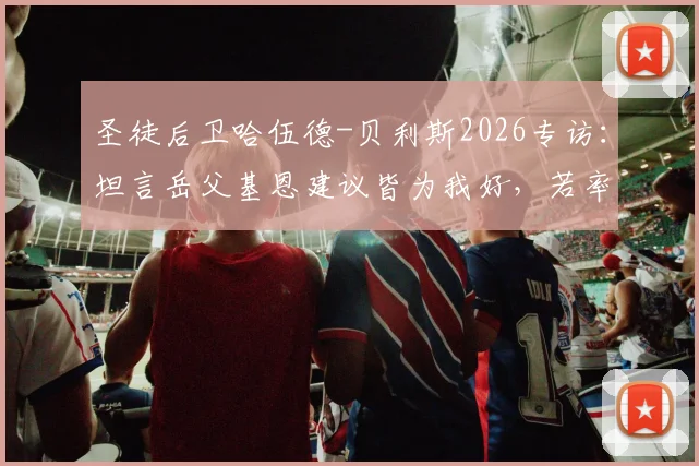 圣徒后卫哈伍德-贝利斯2026专访：坦言岳父基恩建议皆为我好，若率队击败曼城或能赢得夸奖