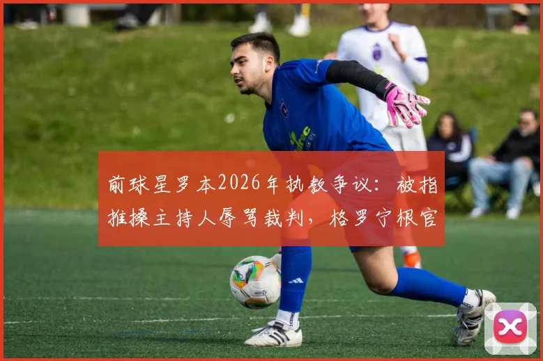 前球星罗本2026年执教争议：被指推搡主持人辱骂裁判，格罗宁根官方回应“不实”事件全解析
