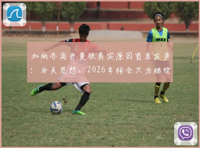 加纳乔离开曼联真实原因首度发声：非关恩怨，2026年转会只为继续职业生涯