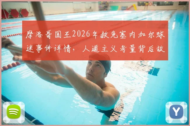 摩洛哥国王2026年赦免塞内加尔球迷事件详情，人道主义考量背后故事解读