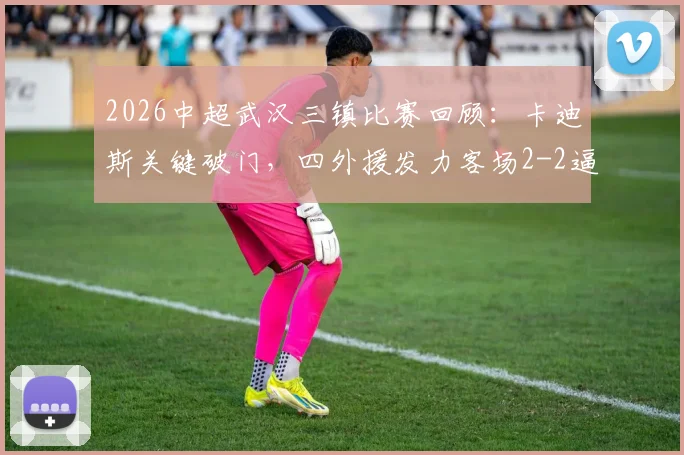 2026中超武汉三镇比赛回顾：卡迪斯关键破门，四外援发力客场2-2逼平申花，附进球回放视频与战术分析