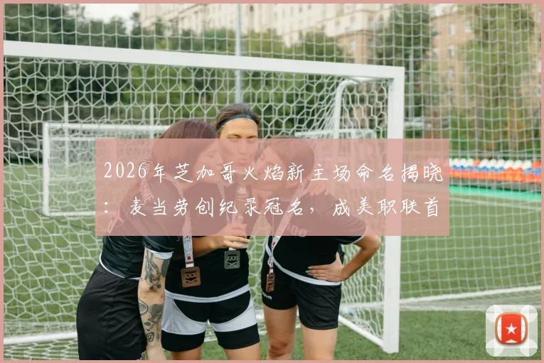 2026年芝加哥火焰新主场命名揭晓：麦当劳创纪录冠名，成美职联首个快餐品牌球场赞助商