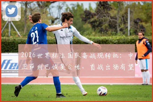 2026世界杯法国队备战现转机：中卫萨利巴恢复合练，首战出场有望大增