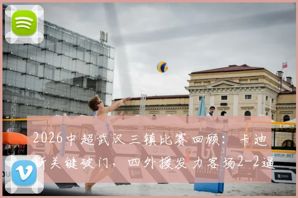 2026中超武汉三镇比赛回顾:卡迪斯关键破门,四外援发力客场2-2逼平申花,附进球回放视频与战术分析
