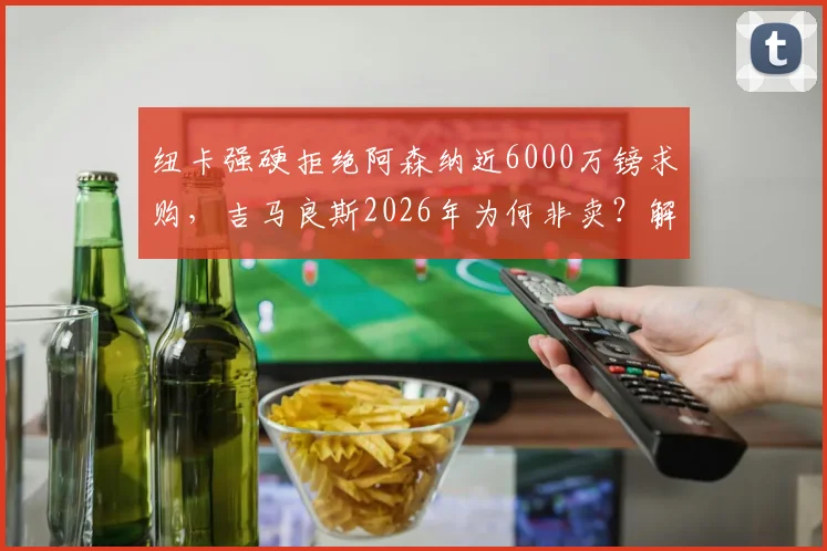 纽卡强硬拒绝阿森纳近6000万镑求购，吉马良斯2026年为何非卖？解析枪手中场B计划